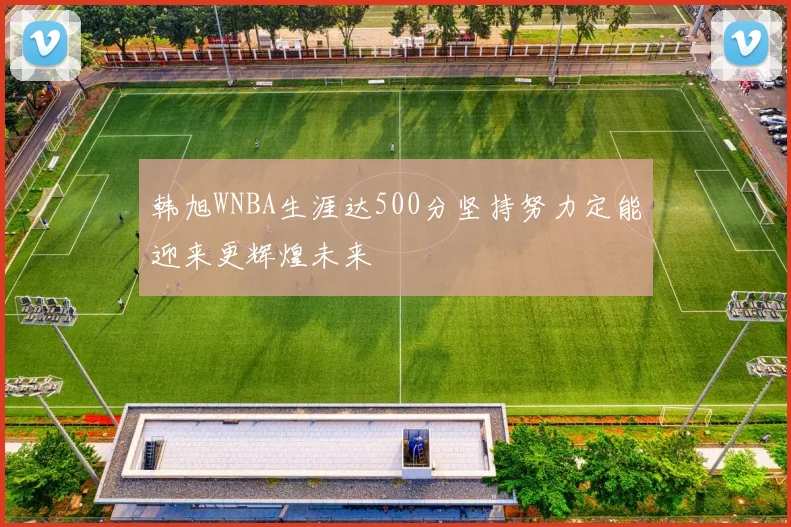 韩旭WNBA生涯达500分坚持努力定能迎来更辉煌未来