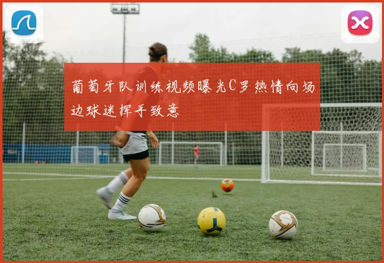 葡萄牙队训练视频曝光C罗热情向场边球迷挥手致意