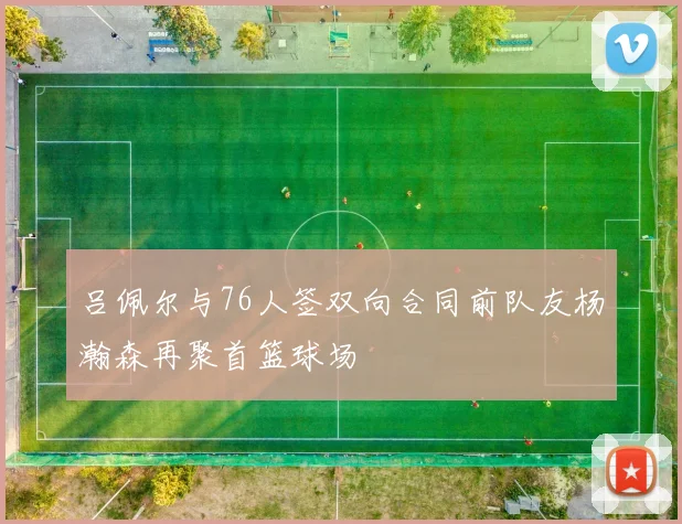 吕佩尔与76人签双向合同前队友杨瀚森再聚首篮球场