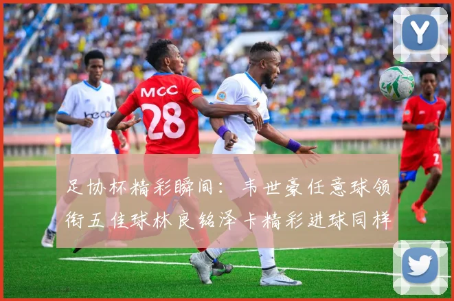 足协杯精彩瞬间：韦世豪任意球领衔五佳球林良铭泽卡精彩进球同样耀眼