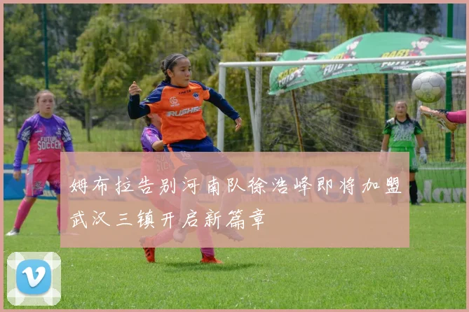 姆布拉告别河南队徐浩峰即将加盟武汉三镇开启新篇章