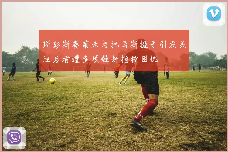 斯彭斯赛前未与托马斯握手引发关注后者遭多项强奸指控困扰