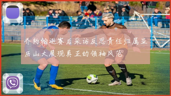 乔约翰逊赛后采访反思责任归属亚历山大展现真正的领袖风范