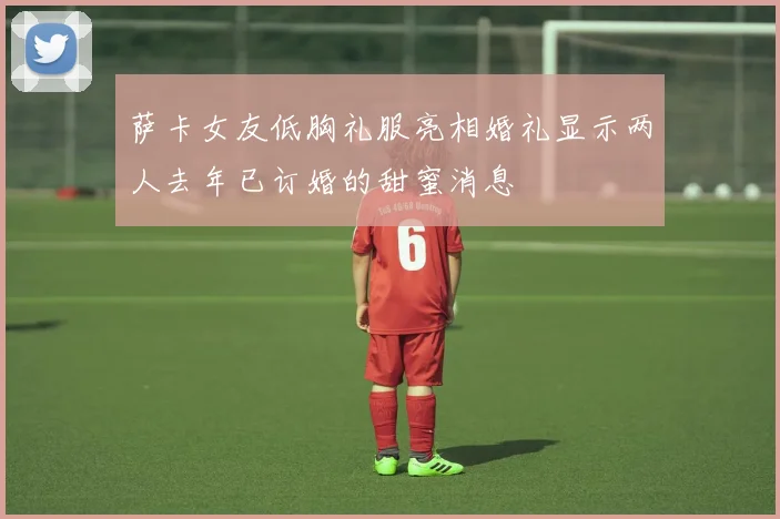 萨卡女友低胸礼服亮相婚礼显示两人去年已订婚的甜蜜消息