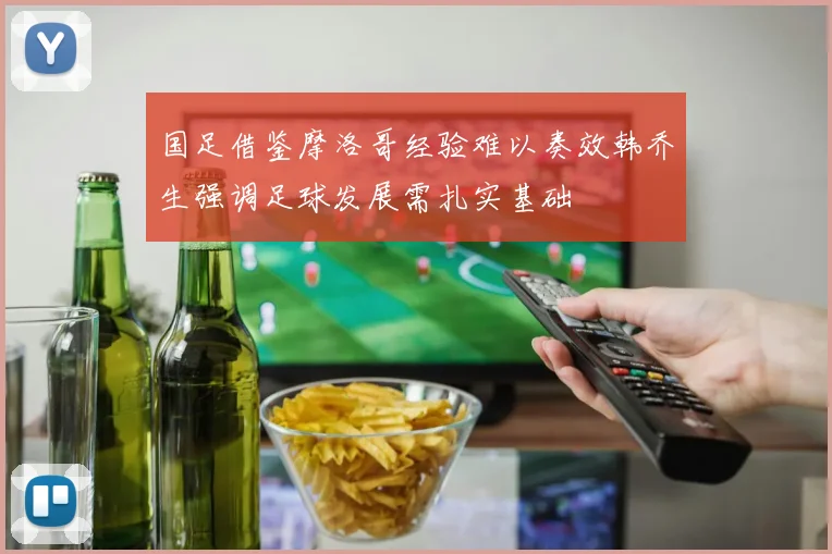 国足借鉴摩洛哥经验难以奏效韩乔生强调足球发展需扎实基础