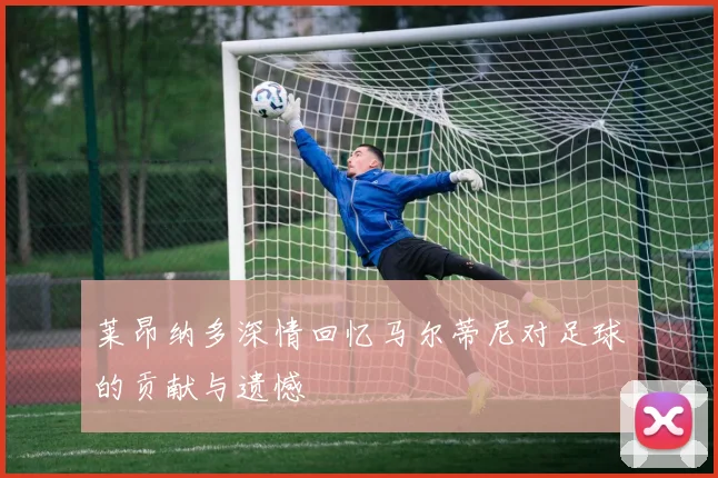 莱昂纳多深情回忆马尔蒂尼对足球的贡献与遗憾