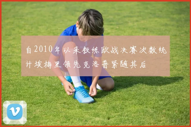 自2010年以来教练欧战决赛次数统计埃梅里领先克洛普紧随其后