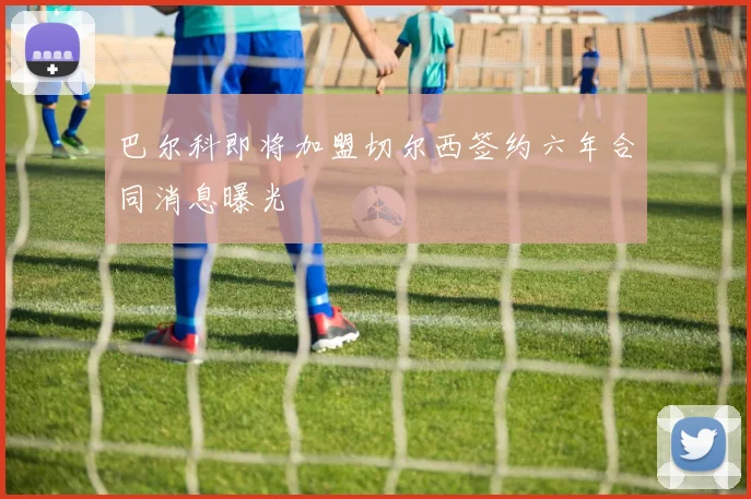 巴尔科即将加盟切尔西签约六年合同消息曝光