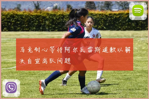 马竞耐心等待阿尔瓦雷斯道歉以解决自宣离队问题