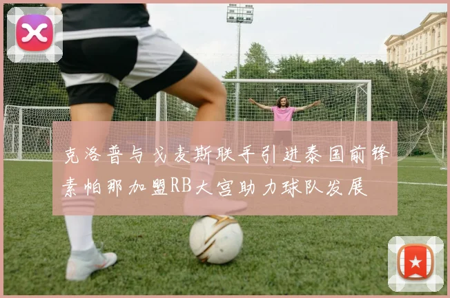 克洛普与戈麦斯联手引进泰国前锋素帕那加盟RB大宫助力球队发展