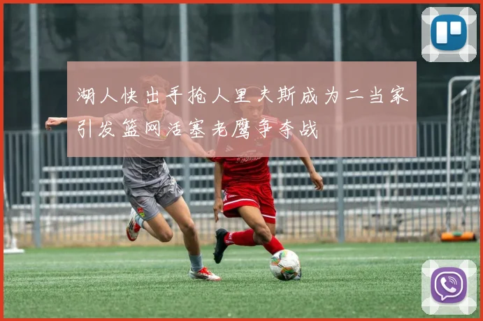 湖人快出手抢人里夫斯成为二当家引发篮网活塞老鹰争夺战
