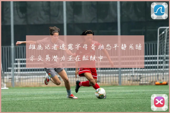 雄鹿记者透露字母哥动态平静或暗示交易潜力正在酝酿中