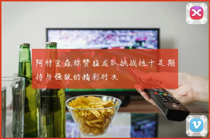 阿特金森称赞猛龙队挑战性十足期待与强敌的精彩对决