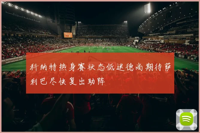 科纳特热身赛状态低迷德尚期待萨利巴尽快复出助阵