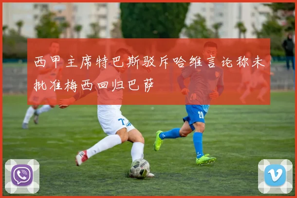 西甲主席特巴斯驳斥哈维言论称未批准梅西回归巴萨