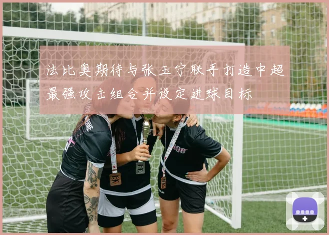 法比奥期待与张玉宁联手打造中超最强攻击组合并设定进球目标