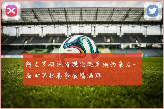 阿圭罗确认将现场观看梅西最后一届世界杯赛事激情满满