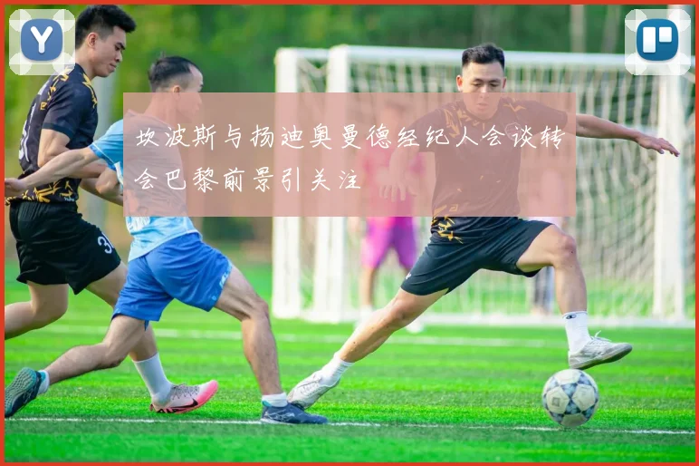 坎波斯与扬迪奥曼德经纪人会谈转会巴黎前景引关注